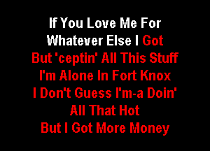 If You Love Me For
Whatever Else I Got
But 'ceptin' All This Stuff

I'm Alone In Fort Knox
I Don't Guess I'm-a Doin'
All That Hot
But I Got More Moneyr