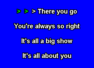 t' There you go

You're always so right

It's all a big show

It's all about you