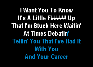 I Want You To Know
Ifs A Little Fmtmm Up
That I'm Stuck Here Waitin'
At Times Debatin'
Tellin' You That I've Had It
With You
And Your Career