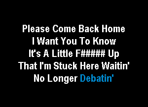 Please Come Back Home
I Want You To Know
lfs A Little Fimm Up

That I'm Stuck Here Waitin'
No Longer Debatin'