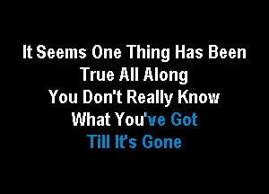 It Seems One Thing Has Been
True All Along

You Don't Really Know
What You've Got
Till It's Gone