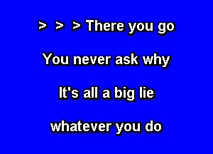 t' There you go
You never ask why

It's all a big lie

whatever you do