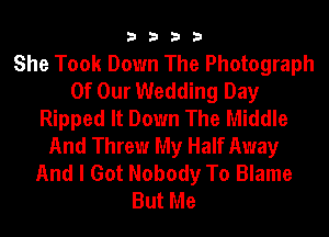 3333

She Took Down The Photograph
Of Our Wedding Day
Ripped It Down The Middle
And Threw My Half Away
And I Got Nobody To Blame
But Me