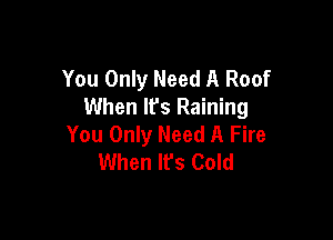 You Only Need A Roof
When It's Raining

You Only Need A Fire
When It's Cold