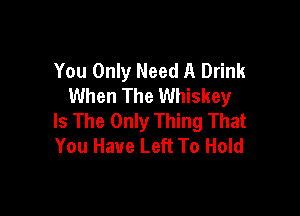 You Only Need A Drink
When The Whiskey

Is The Only Thing That
You Have Left To Hold