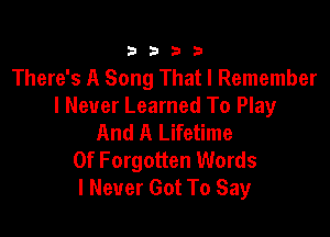 3333

There's A Song That I Remember
I Never Learned To Play

And A Lifetime
0f Forgotten Words
I Never Got To Say