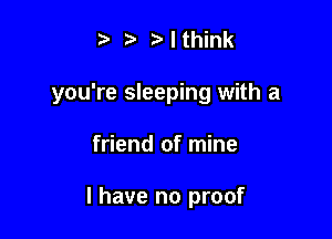 t' t' I think
you're sleeping with a

friend of mine

I have no proof