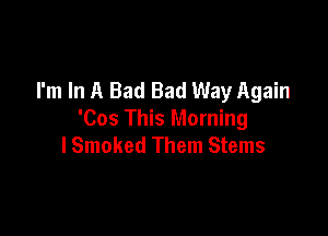 I'm In A Bad Bad Way Again

'Cos This Morning
lSmoked Them Stems