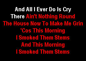 And All I Ever Do Is Cry
There Ain't Nothing Round
The House Now To Make Me Grin
'Cos This Morning
I Smoked Them Stems
And This Morning
I Smoked Them Stems