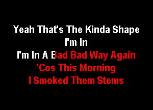 Yeah That's The Kinda Shape
I'm In
I'm In A Bad Bad Way Again

'Cos This Morning
lSmoked Them Stems