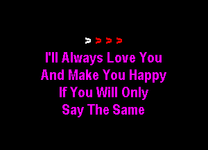 33 3 a 33
I'll Always Love You

And Make You Happy
If You Will Only
Say The Same
