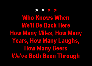 3333

Who Knows When
We'll Be Back Here
How Many Miles, How Many
Years, How Many Laughs,

How Many Beers
We've Both Been Through