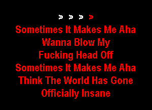 3333

Sometimes It Makes Me Aha
Wanna Blow My
Fucking Head Off
Sometimes It Makes Me Aha
Think The World Has Gone
Officially Insane
