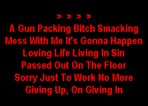 3333

A Gun Packing Bitch Smacking
Mess With Me It's Gonna Happen
Loving Life Living In Sin
Passed Out On The Floor

Sorry Just To Work No More
Giving Up, On Giving In