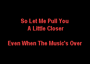 So Let Me Pull You
A Little Closer

Even When The Music's Over