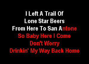 I Left A Trail Of
Lone Star Beers
From Here To San Antone

So Baby Here I Come
Don't Worry
Drinkin' My Way Back Home