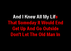 And I Knew All My Life
That Someday It Would End

Get Up And Go Outside
Don't Let The Old Man In