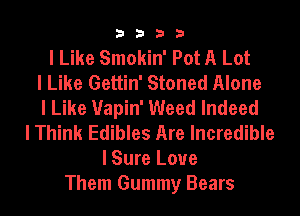 3333

I Like Smokin' Pot A Lot
I Like Gettin' Stoned Alone
I Like Uapin' Weed Indeed
I Think Edibles Are Incredible
I Sure Love
Them Gummy Bears
