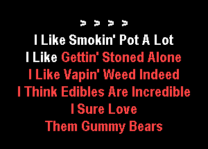 3333

I Like Smokin' Pot A Lot
I Like Gettin' Stoned Alone
I Like Uapin' Weed Indeed
I Think Edibles Are Incredible
I Sure Love
Them Gummy Bears