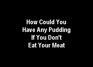 How Could You
Have Any Pudding

If You Don't
Eat Your Meat