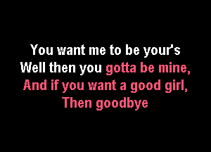 You want me to be your's
Well then you gotta be mine,

And if you want a good girl,
Then goodbye