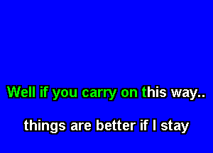 Well if you carry on this way..

things are better if I stay