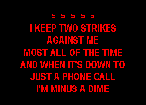 33333

I KEEP 1W0 STRIKES
AGAINST ME
MOST ALL OF THE TIME
AND WHEN IT'S DOWN TO
JUST A PHONE CALL
I'M MINUS A DIME