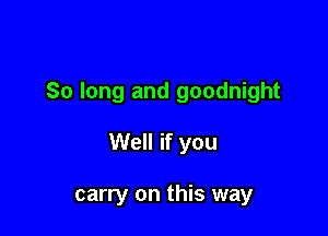 So long and goodnight

Well if you

carry on this way