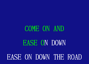 COME ON AND
EASE 0N DOWN
EASE 0N DOWN THE ROAD