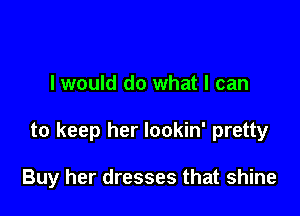 I would do what I can

to keep her lookin' pretty

Buy her dresses that shine