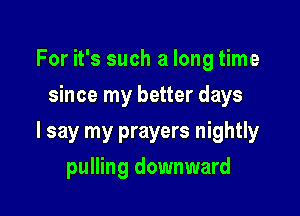 For it's such a long time
since my better days

I say my prayers nightly

pulling downward