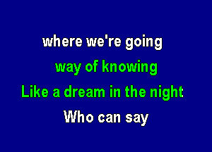 where we're going
way of knowing

Like a dream in the night

Who can say