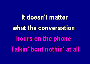 It doesn't matter

what the conversation