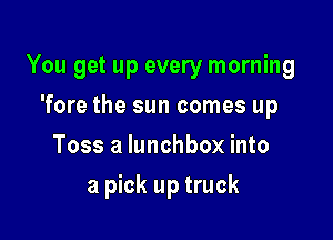 You get up every morning

'fore the sun comes up
Toss a lunchbox into
a pick up truck
