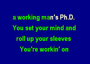 a working man's Ph.D.
You set your mind and

roll up your sleeves

You're workin' on