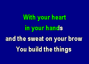 With your heart
in your hands

and the sweat on your brow
You build the things