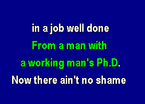 in ajob well done
From a man with

a working man's Ph.D.

Now there ain't no shame