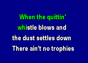 When the quittin'
whistle blows and
the dust settles down

There ain't no trophies