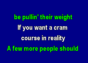 be pullin' their weight
If you want a cram
course in reality

A few more people should