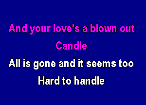 All is gone and it seems too
Hard to handle