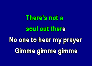 There's not a
soul out there

No one to hear my prayer

Gimme gimme gimme