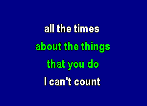all the times

about the things

that you do
I can't count
