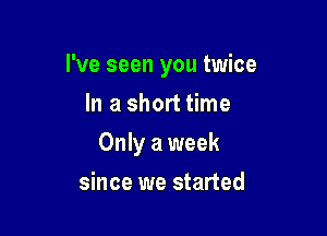 I've seen you twice

In a short time
Only a week
since we started