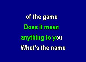 of the game
Does it mean

anything to you

What's the name