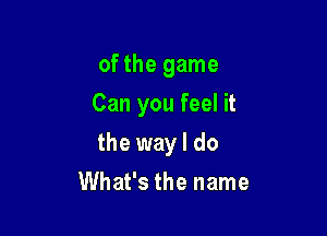 of the game
Can you feel it

the way I do

What's the name