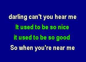 darling can't you hear me
It used to be so nice

it used to be so good

So when you're near me