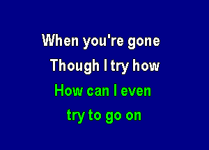 When you're gone

Though I try how
How can I even
try to go on