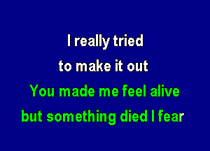 I really tried
to make it out
You made me feel alive

but something died I fear