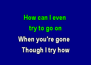 How can I even
try to go on

When you're gone

Though Itry how