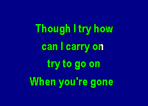 Though I try how
can I carry on
try to go on

When you're gone